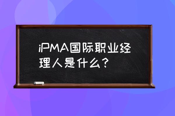 世界职业经理人 iPMA国际职业经理人是什么？