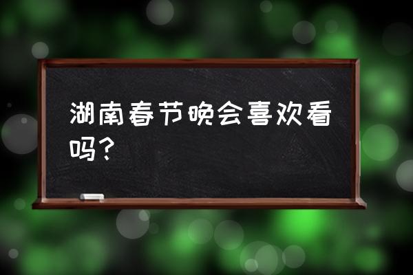 湖南春节联欢晚会 湖南春节晚会喜欢看吗？