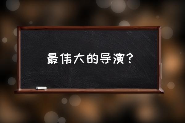 比较出名的导演 最伟大的导演？