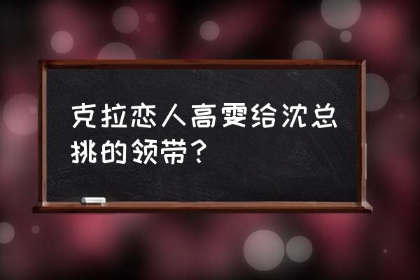 克拉恋人高雯和沈总 克拉恋人高雯给沈总挑的领带？