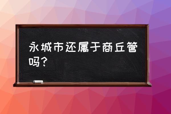 河南省商丘市永城县 永城市还属于商丘管吗？