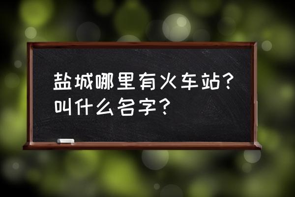 盐城火车站在哪 盐城哪里有火车站？叫什么名字？