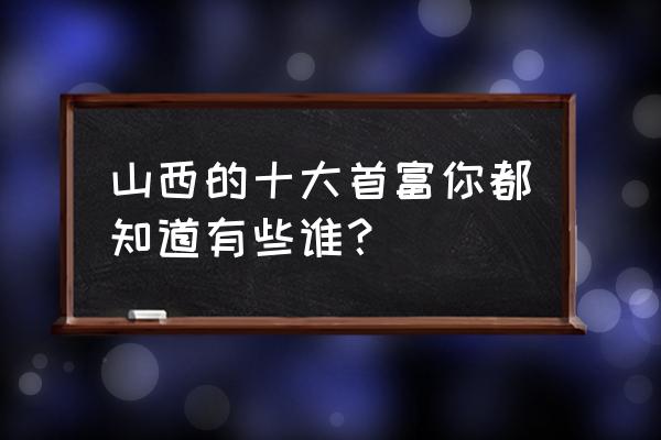 山西首富张新明 山西的十大首富你都知道有些谁？