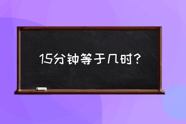 我在等于15分钟 15分钟等于几时？