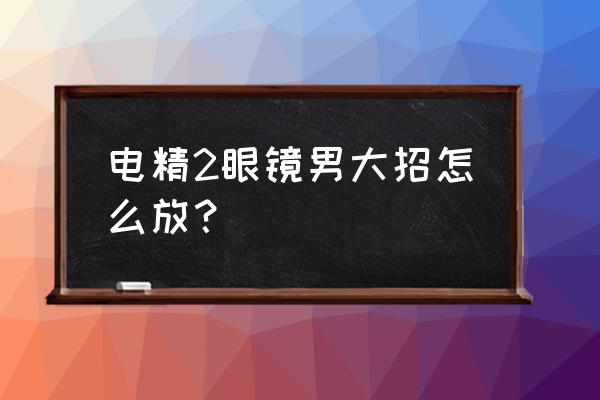 电精2出招表 主角 电精2眼镜男大招怎么放？