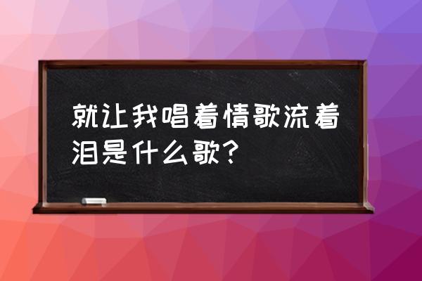 就让我唱着情歌流眼泪 就让我唱着情歌流着泪是什么歌？