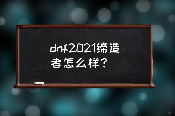 dnf缔造者是什么角色 dnf2021缔造者怎么样？