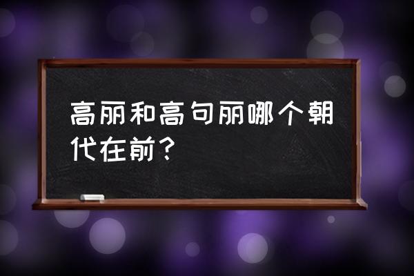 高句丽之前的王朝 高丽和高句丽哪个朝代在前？