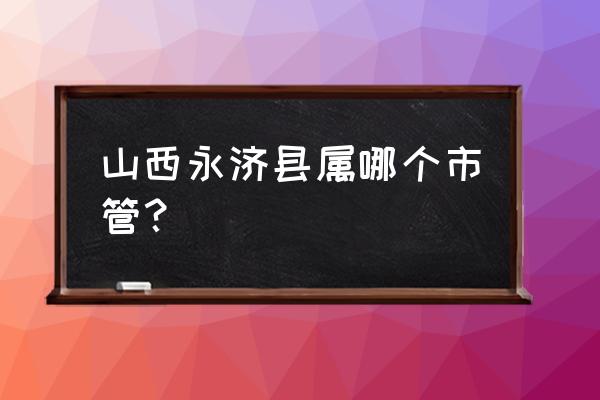 山西永济市县还是市 山西永济县属哪个市管？