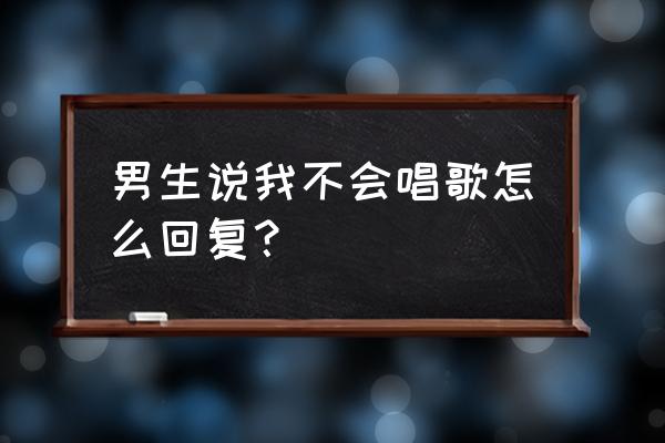 我不会唱歌现场版 男生说我不会唱歌怎么回复？