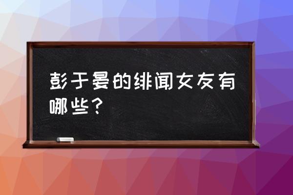 彭于晏承认过的女友 彭于晏的绯闻女友有哪些？