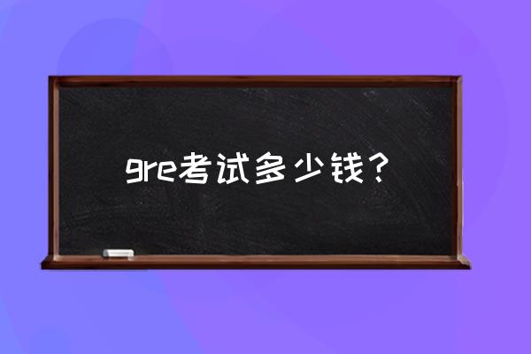 考满分gre费用 gre考试多少钱？