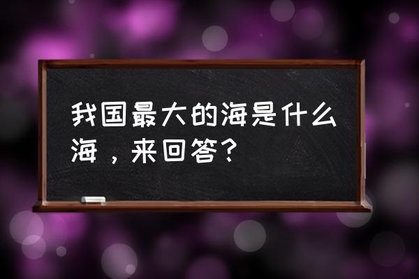 我国最大的海是哪个海 我国最大的海是什么海，来回答？