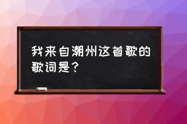 我来自己潮州粤语 我来自潮州这首歌的歌词是？