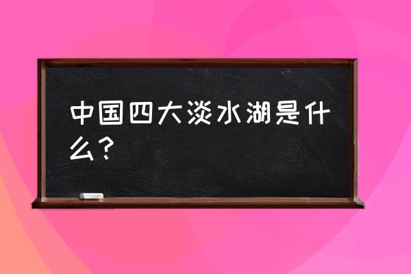 我国四大淡水湖有哪几个 中国四大淡水湖是什么？