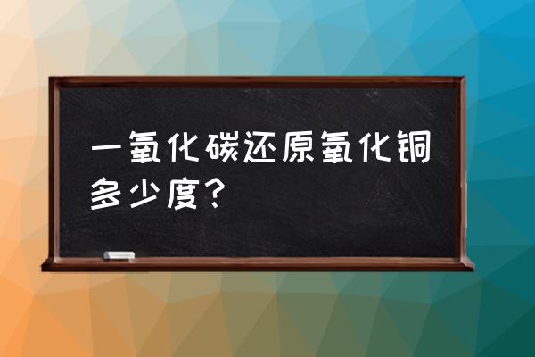 一氧化碳还原氧化铜的温度 一氧化碳还原氧化铜多少度？