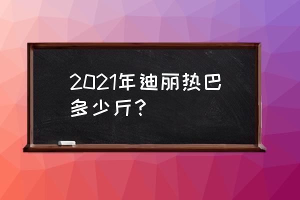 迪丽热巴多少斤 2021年迪丽热巴多少斤？