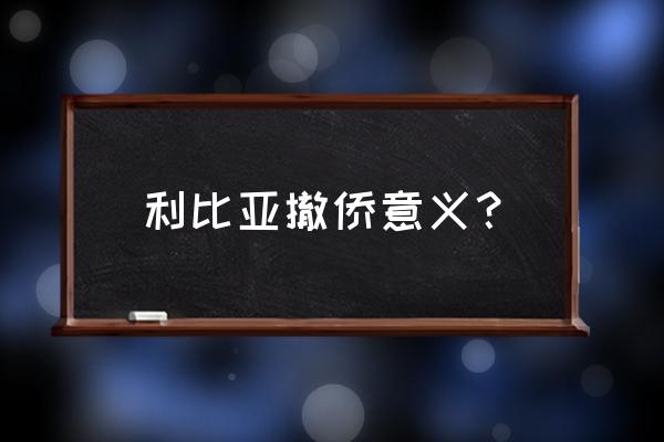 利比亚撤侨 利比亚撤侨意义？