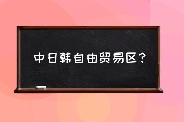 中日韩自由贸易区 中日韩自由贸易区？