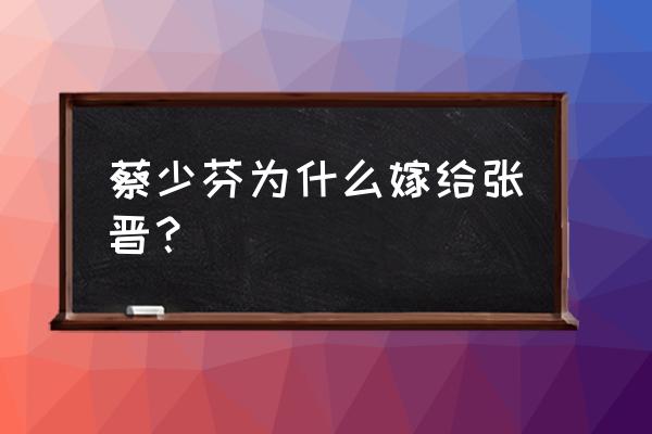 蔡少芬为什么嫁给张晋 蔡少芬为什么嫁给张晋？