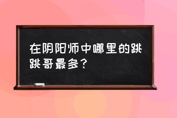 跳跳哥哥哪里打比较多 在阴阳师中哪里的跳跳哥最多？