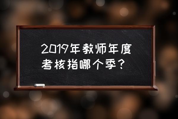 2019小学教师年度考核 2019年教师年度考核指哪个季？