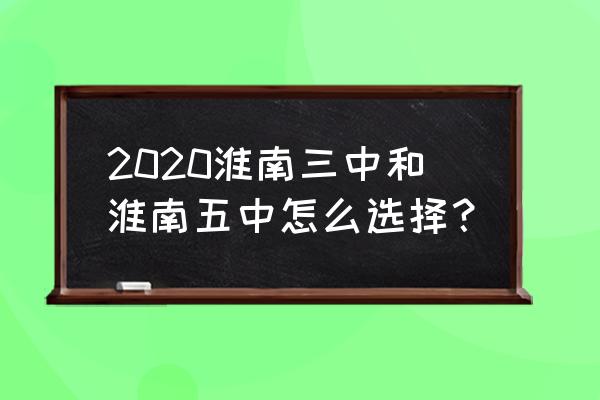 淮南5中和淮南三中 2020淮南三中和淮南五中怎么选择？