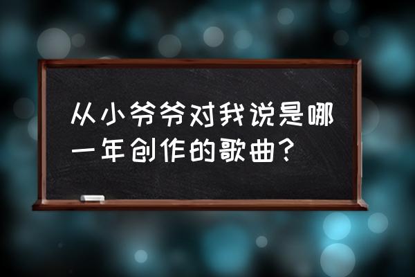 从小爷爷对我说儿童版 从小爷爷对我说是哪一年创作的歌曲？