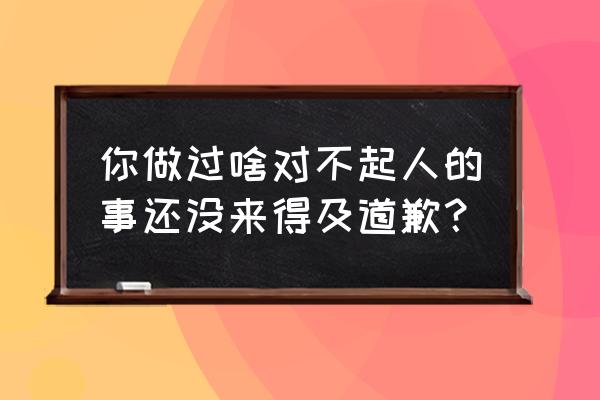 还没来得及说抱歉 你做过啥对不起人的事还没来得及道歉？