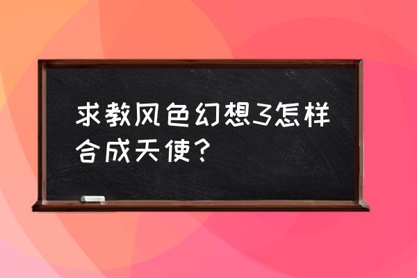 风色幻想3全要素 求教风色幻想3怎样合成天使？