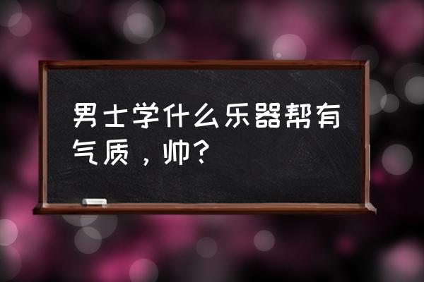 十大最有气质的乐器男 男士学什么乐器帮有气质，帅？