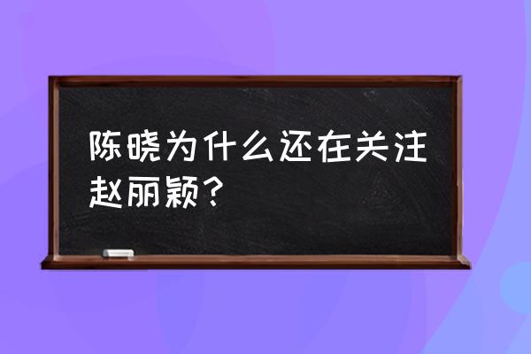 陈晓单方关注赵丽颖 陈晓为什么还在关注赵丽颖？