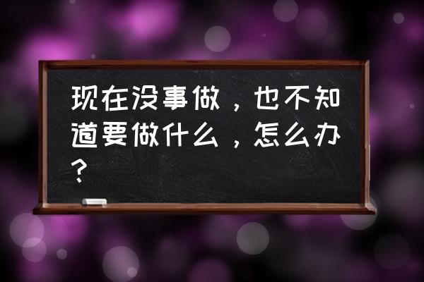 现在不知道该干什么 现在没事做，也不知道要做什么，怎么办？