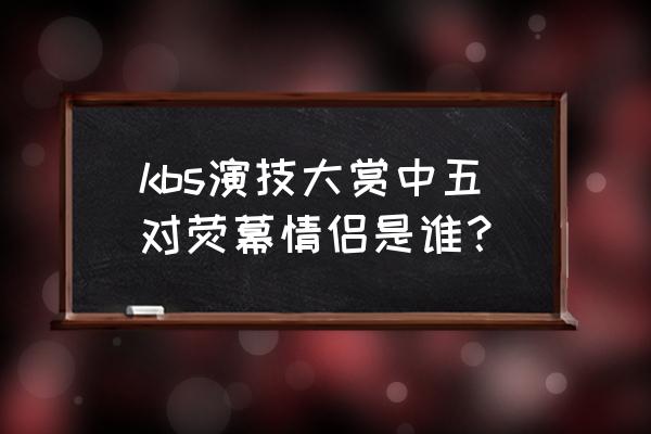 孔孝真赵寅成在一起了 kbs演技大赏中五对荧幕情侣是谁？