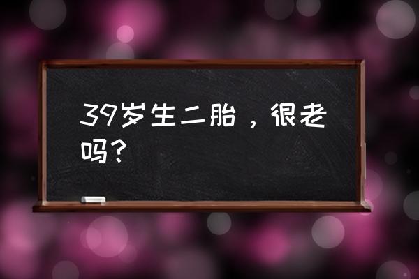 40岁生二胎 老的很快 39岁生二胎，很老吗？