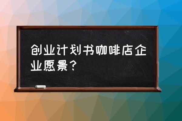 咖啡店创业计划书附录 创业计划书咖啡店企业愿景？