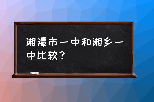 湖南省湘乡市第一中学 湘潭市一中和湘乡一中比较？