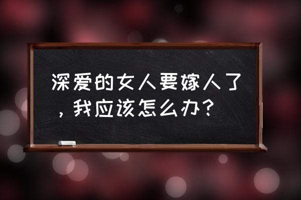 心爱的姑娘就要嫁人啦 深爱的女人要嫁人了，我应该怎么办？