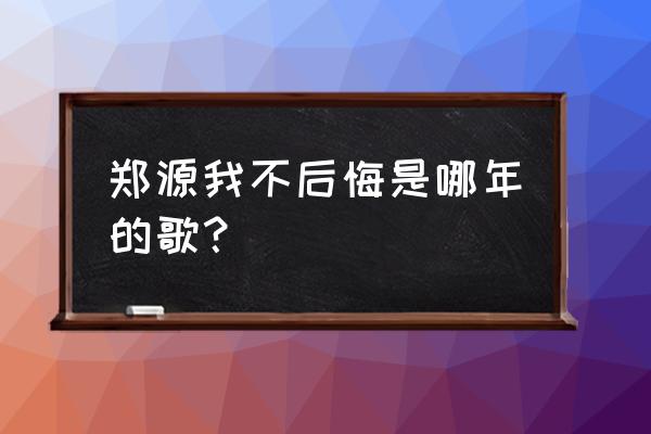 我不后悔 郑源现场版 郑源我不后悔是哪年的歌？