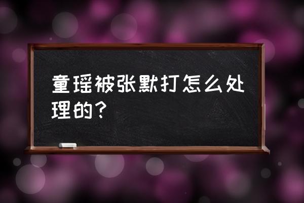 童瑶被张默打是因为什么 童瑶被张默打怎么处理的？