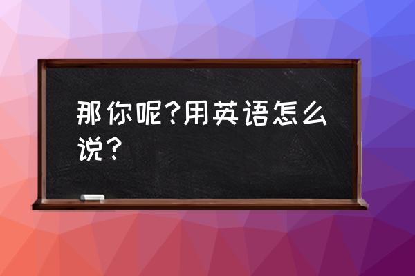 那你呢英文 那你呢?用英语怎么说？