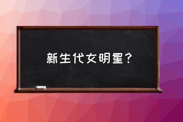 10位新生代年轻女演员 新生代女明星？