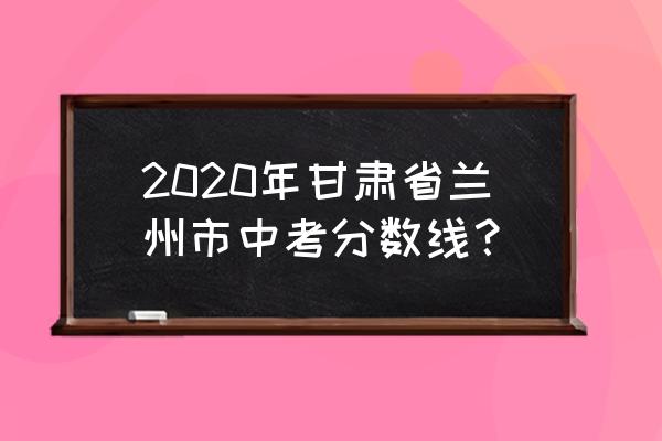 兰州一中录取分数是多少 2020年甘肃省兰州市中考分数线？