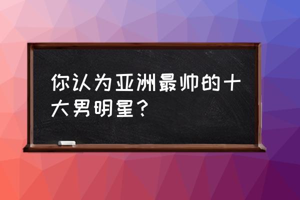 亚洲十帅排名 你认为亚洲最帅的十大男明星？