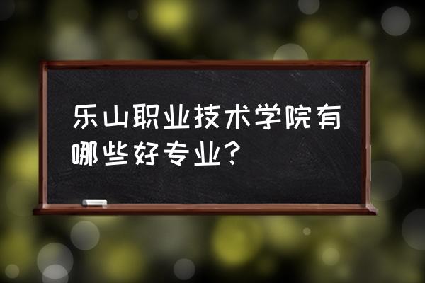 乐山职业技术有哪些专业 乐山职业技术学院有哪些好专业？