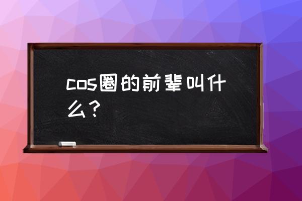 cos圈大佬 cos圈的前辈叫什么？