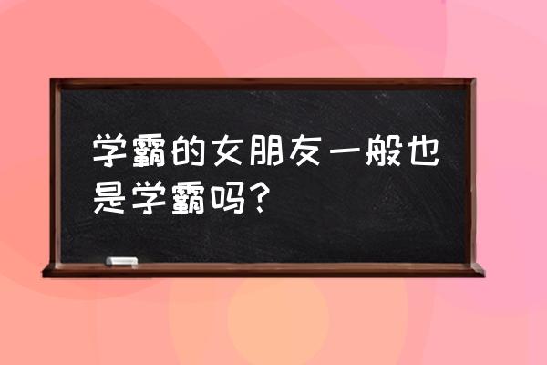 学霸爱情学霸情侣 学霸的女朋友一般也是学霸吗？