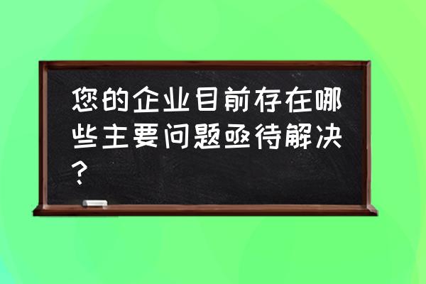 目前亟待解决的问题 您的企业目前存在哪些主要问题亟待解决？