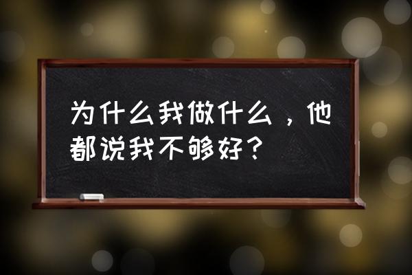 都是我不够好 为什么我做什么，他都说我不够好？