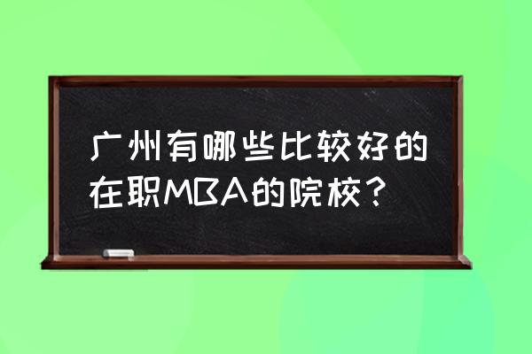 在职mba 广州 广州有哪些比较好的在职MBA的院校？